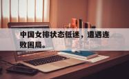 电子竞技下载app-中国女排状态低迷，遭遇连败困局。