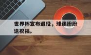 IM电竞-世界杯宣布退役，球迷纷纷送祝福。