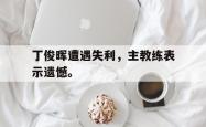 电子竞技体育-丁俊晖遭遇失利，主教练表示遗憾。