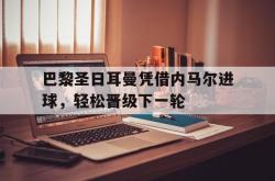 IM电竞-巴黎圣日耳曼凭借内马尔进球，轻松晋级下一轮