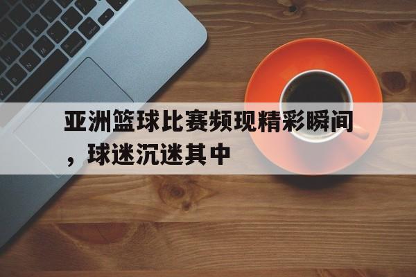 亚洲篮球比赛频现精彩瞬间，球迷沉迷其中