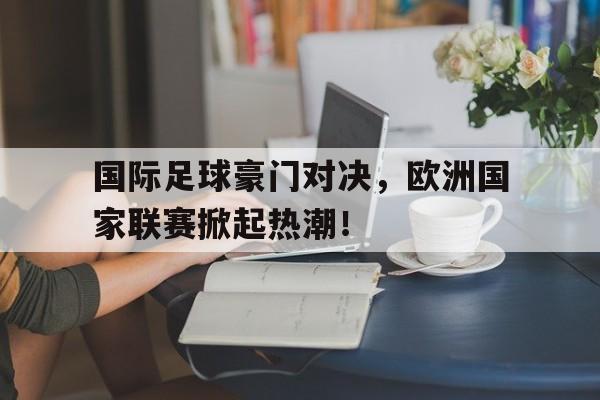 国际足球豪门对决，欧洲国家联赛掀起热潮！